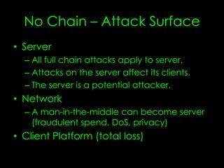 No Chain – Attack Surface
• Server
– All full chain attacks apply to server
– Attacks on the server affect its clients
– The server is a potential attacker
• Network
– A man-in-the-middle can become server
(fraudulent spend, DoS, privacy)
• Client Platform
– Total loss
– Multifactor auth?
 
