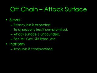 Off Chain – Attack Surface
• Server
– Privacy loss is expected.
– Total property loss if compromised.
– Attack surface is unbounded.
– See Mt. Gox, Silk Road, etc.
• Platform
– Total loss
 