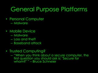 General Purpose Platforms
• Personal Computer
– Malware
• Mobile Device
– Malware
– Loss and theft
– Baseband attack
• Trusted Computing?
– “When you think about a secure computer, the
first question you should ask is: "Secure for
whom?" ” – Bruce Schneier
 