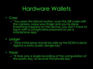 Hardware Wallets
• Case
– “You press the bitcoin button, scan the QR code with
the camera, swipe your finger and you’re done.
Everything happens on the device; you don’t have to
log in with a complicated password or use a
smartphone app.“
• Ledger
– “[T]he initial setup should be safe as the ECDH is done
against a static public dongle key.”
• Trezor
– “It took only a single recording of the computation of
the public key, to recover the private key.”
 
