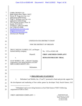 FIRST AMENDED COMPLAINT– 1
1
2
3
4
5
6
7
8
9
10
11
12
13
14
15
16
17
18
19
20
21
22
23
24
25
CORR CRONIN LLP
1015 Second Ave, 10th
Floor
Seattle, Washington 98154
Tel (206) 625-8600
Fax (206) 625-0900
CORR CRONIN LLP
Blake Marks-Dias, OSB # 30327
Steven W. Fogg, (pro hac vice
application forthcoming)
Todd T. Williams, (pro hac vice
application forthcoming)
1015 Second Avenue, Floor 10
Seattle, WA 98154
Telephone: (206) 625-8600
Fax: (206) 625-0900
bmarksdias@corrcronin.com
sfogg@corrcronin.com
twilliams@corrcronin.com
Attorneys for Plaintiff
UNITED STATES DISTRICT COURT
FOR THE DISTRICT OF OREGON
TRULY SOCIAL GAMES, LLC, an Oregon
limited liability company
Plaintiff,
v.
LEAF MOBILE, INC., a British Columbia
corporation, now doing business as EAST
SIDE GAMES GROUP, INC.,
Defendants.
No. 3:22-cv-01663-AR
FIRST AMENDED COMPLAINT
DEMAND FOR JURY TRIAL
I. PRELIMINARY STATEMENT
1. Defendant Leaf Mobile, Inc. (“Leaf”)1
promised to fund and provide support for
the development and marketing of four online games by developer Truly Social Games, LLC
1
Defendant Leaf is now doing business as East Side Games (“ESG”) following
acquisition of ESG in 2021.
Case 3:22-cv-01663-AR Document 6 Filed 11/29/22 Page 1 of 16
 