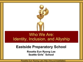 Eastside Preparatory School
Rosetta Eun Ryong Lee
Seattle Girls’ School
Who We Are:
Identity, Inclusion, and Allyship
Rosetta Eun Ryong Lee (http://tiny.cc/rosettalee)
 