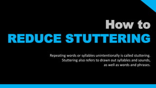 How to 
REDUCE STUTTERING 
Repeating words or syllables unintentionally is called stuttering. 
Stuttering also refers to drawn out syllables and sounds, 
as well as words and phrases. 
 