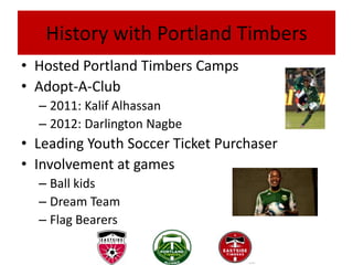 History with Portland Timbers
• Hosted Portland Timbers Camps
• Adopt-A-Club
  – 2011: Kalif Alhassan
  – 2012: Darlington Nagbe
• Leading Youth Soccer Ticket Purchaser
• Involvement at games
  – Ball kids
  – Dream Team
  – Flag Bearers
 