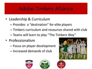 Adidas Timbers Alliance
• Leadership & Curriculum
  – Provides a “destination” for elite players
  – Timbers curriculum and resources shared with club
  – Teams will learn to play “The Timbers Way”
• Professionalism
  – Focus on player development
  – Increased demands of club
 