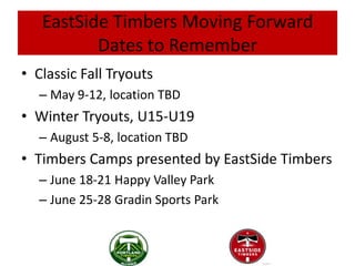 EastSide Timbers Moving Forward
          Dates to Remember
• Classic Fall Tryouts
  – May 9-12, location TBD
• Winter Tryouts, U15-U19
  – August 5-8, location TBD
• Timbers Camps presented by EastSide Timbers
  – June 18-21 Happy Valley Park
  – June 25-28 Gradin Sports Park
 