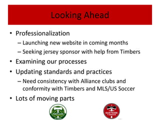 Looking Ahead
• Professionalization
  – Launching new website in coming months
  – Seeking jersey sponsor with help from Timbers
• Examining our processes
• Updating standards and practices
  – Need consistency with Alliance clubs and
    conformity with Timbers and MLS/US Soccer
• Lots of moving parts
 