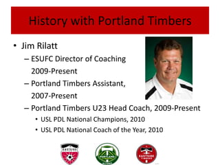 History with Portland Timbers
• Jim Rilatt
  – ESUFC Director of Coaching
    2009-Present
  – Portland Timbers Assistant,
    2007-Present
  – Portland Timbers U23 Head Coach, 2009-Present
     • USL PDL National Champions, 2010
     • USL PDL National Coach of the Year, 2010
 