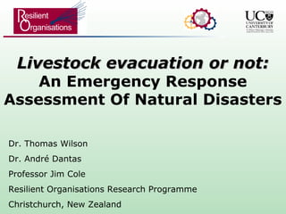 Livestock evacuation or not:Livestock evacuation or not:
An Emergency Response
Assessment Of Natural Disasters
Dr. Thomas Wilson
Dr. André Dantas
Professor Jim Cole
Resilient Organisations Research Programme
Christchurch, New Zealand
 