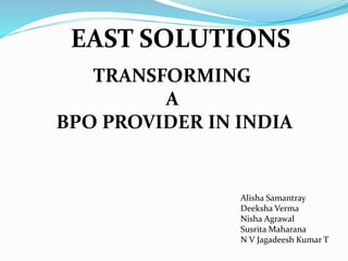 EAST SOLUTIONS
TRANSFORMING
A
BPO PROVIDER IN INDIA
Alisha Samantray
Deeksha Verma
Nisha Agrawal
Susrita Maharana
N V Jagadeesh Kumar T
 