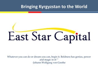 Bringing Kyrgyzstan to the World




Whatever you can do or dream you can, begin it. Boldness has genius, power
                           and magic in it! ”
                     -Johann Wolfgang von Goethe
 