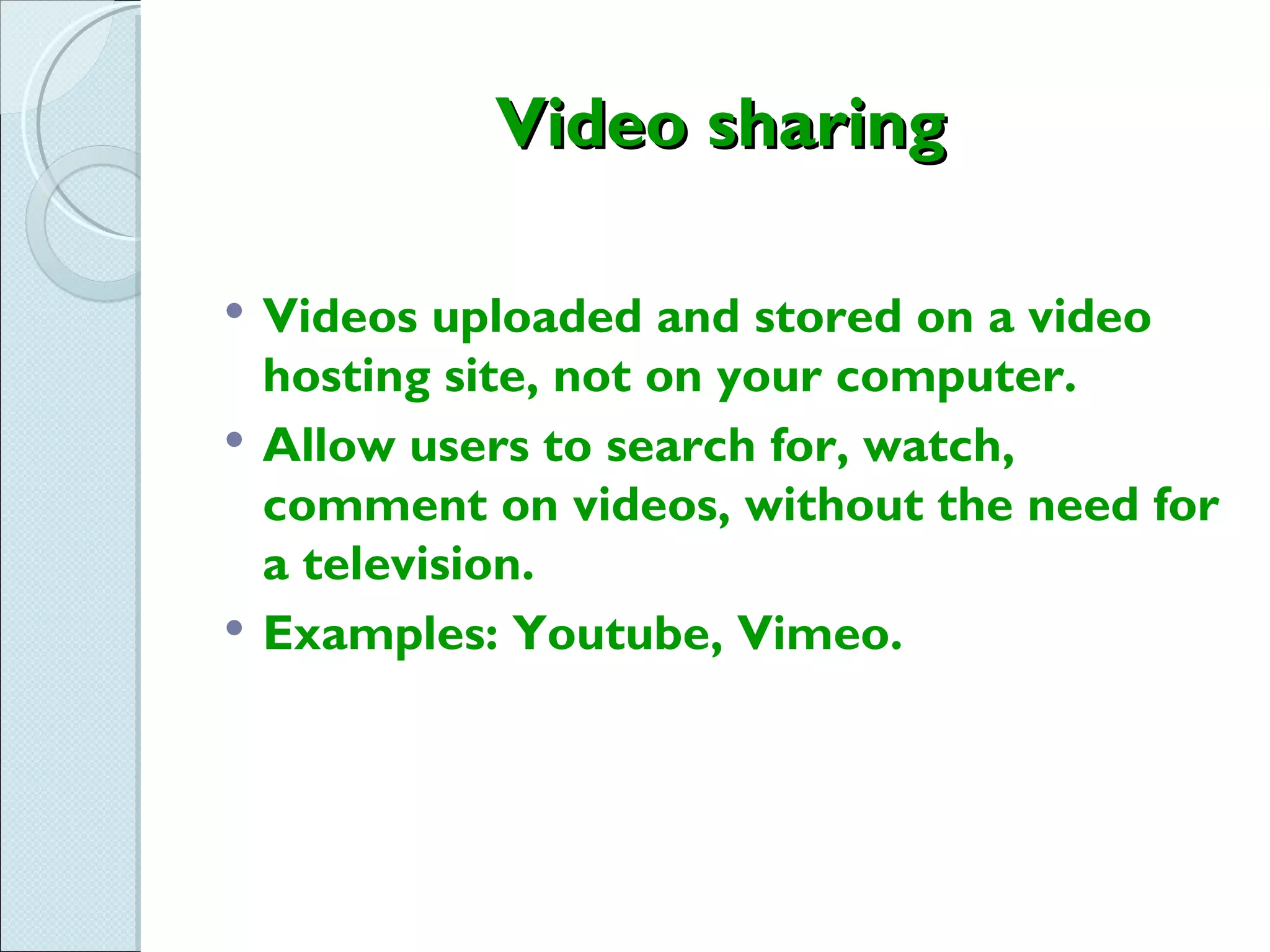 Video sharing

   Videos uploaded and stored on a video
    hosting site, not on your computer.
   Allow users to search for, watch,
    comment on videos, without the need for
    a television.
   Examples: Youtube, Vimeo.
 