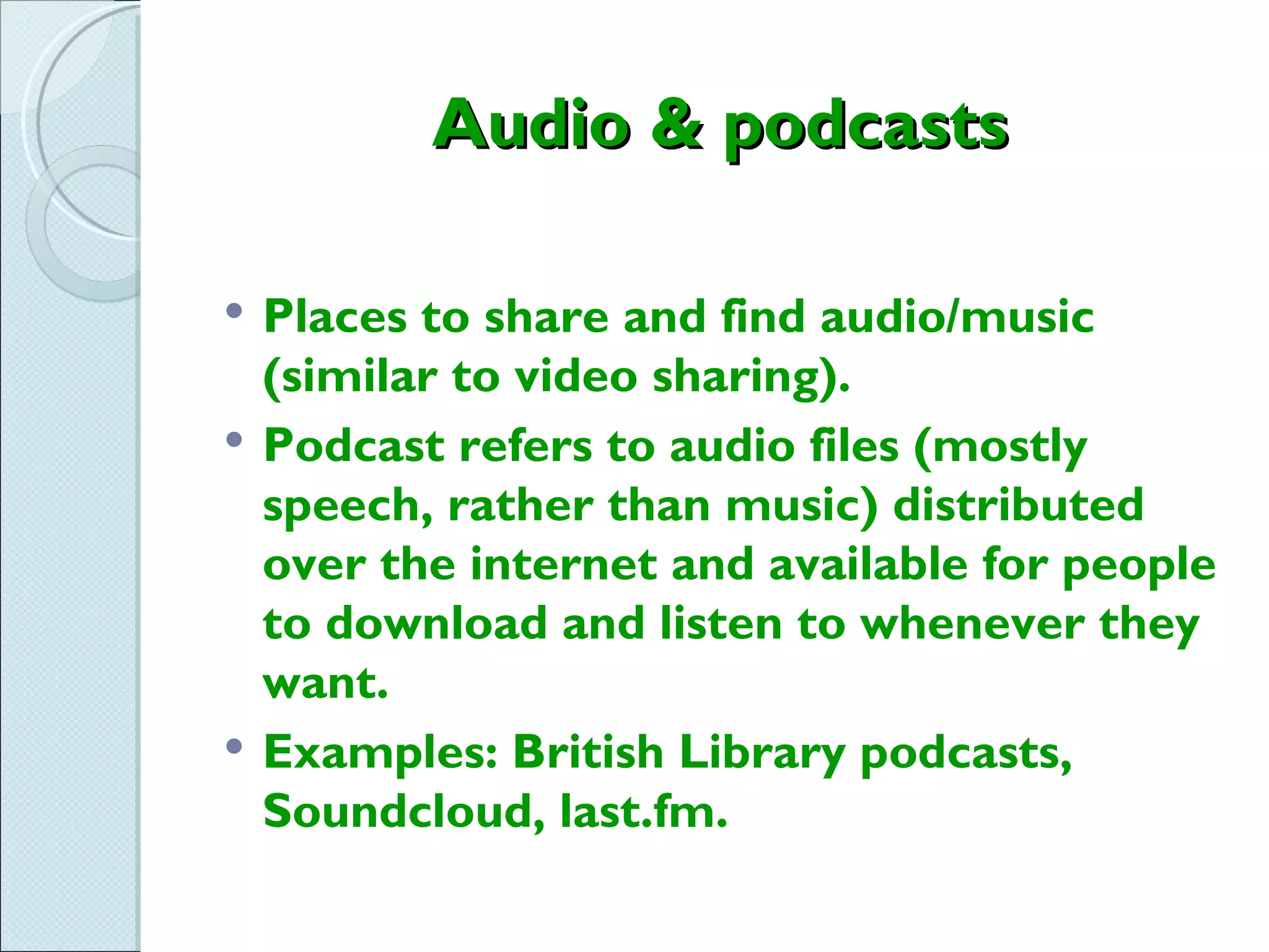 Audio & podcasts

   Places to share and find audio/music
    (similar to video sharing).
   Podcast refers to audio files (mostly
    speech, rather than music) distributed
    over the internet and available for people
    to download and listen to whenever they
    want.
   Examples: British Library podcasts,
    Soundcloud, last.fm.
 