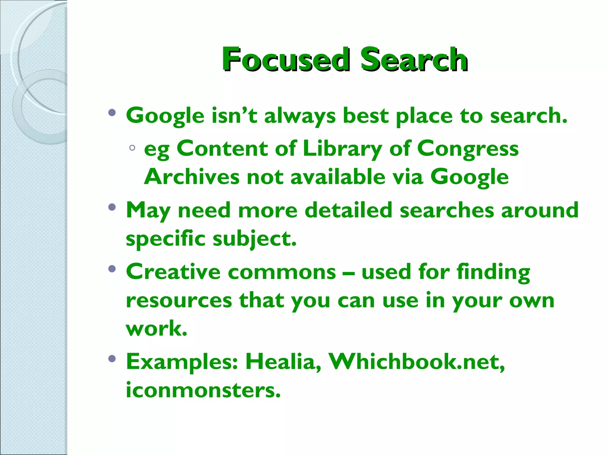 Focused Search
   Google isn’t always best place to search.
    ◦ eg Content of Library of Congress
      Archives not available via Google
   May need more detailed searches around
    specific subject.
   Creative commons – used for finding
    resources that you can use in your own
    work.
   Examples: Healia, Whichbook.net,
    iconmonsters.
 