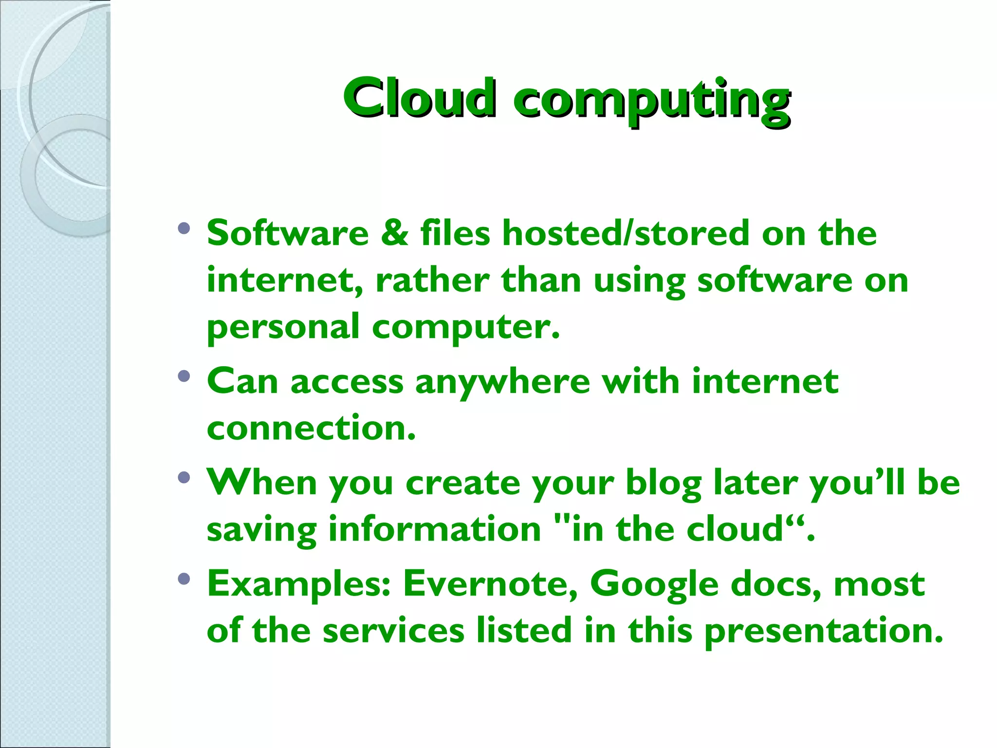 Cloud computing

   Software & files hosted/stored on the
    internet, rather than using software on
    personal computer.
   Can access anywhere with internet
    connection.
   When you create your blog later you’ll be
    saving information "in the cloud“.
   Examples: Evernote, Google docs, most
    of the services listed in this presentation.
 
