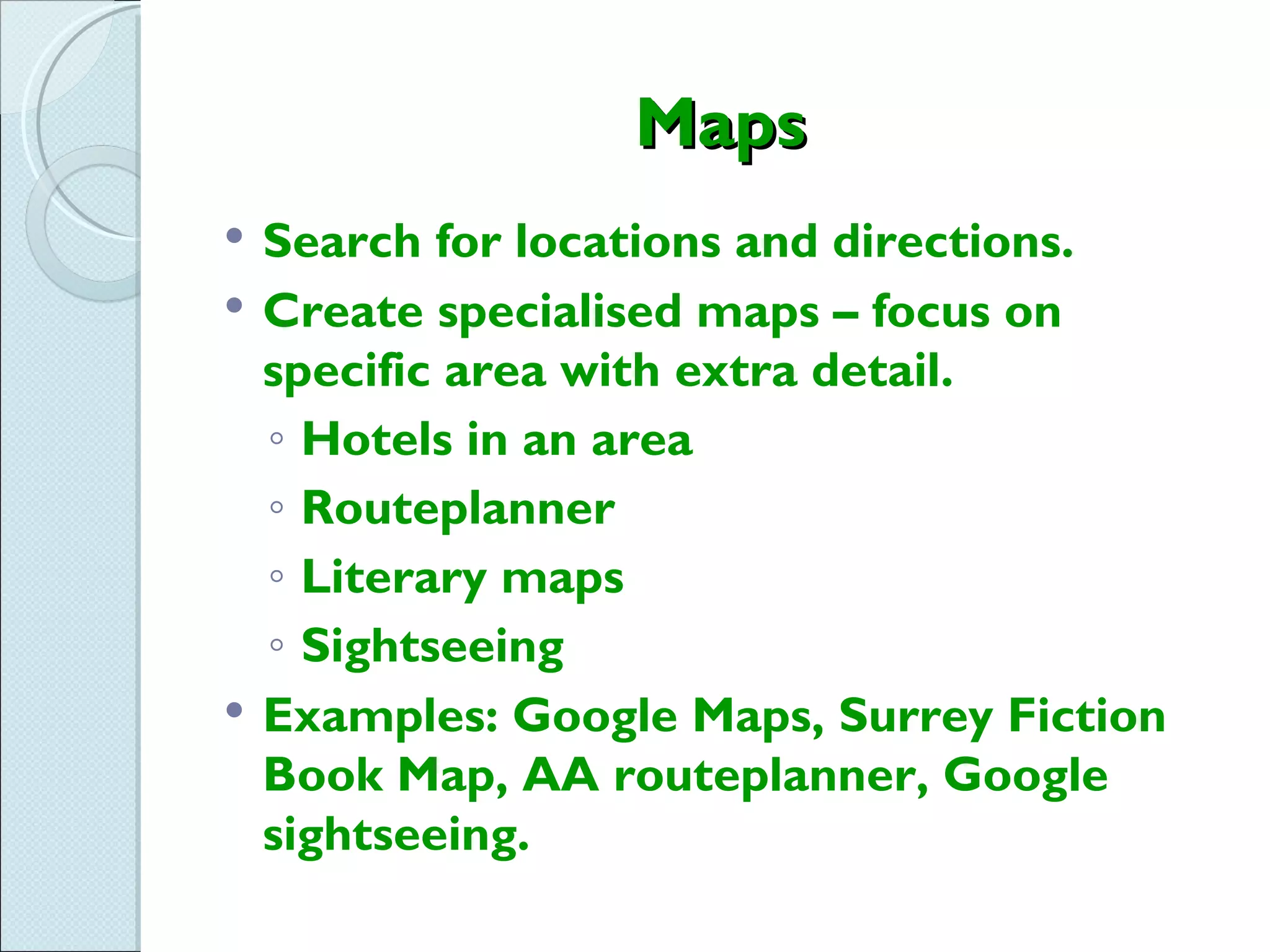 Maps
   Search for locations and directions.
   Create specialised maps – focus on
    specific area with extra detail.
    ◦ Hotels in an area
    ◦ Routeplanner
    ◦ Literary maps
    ◦ Sightseeing
   Examples: Google Maps, Surrey Fiction
    Book Map, AA routeplanner, Google
    sightseeing.
 