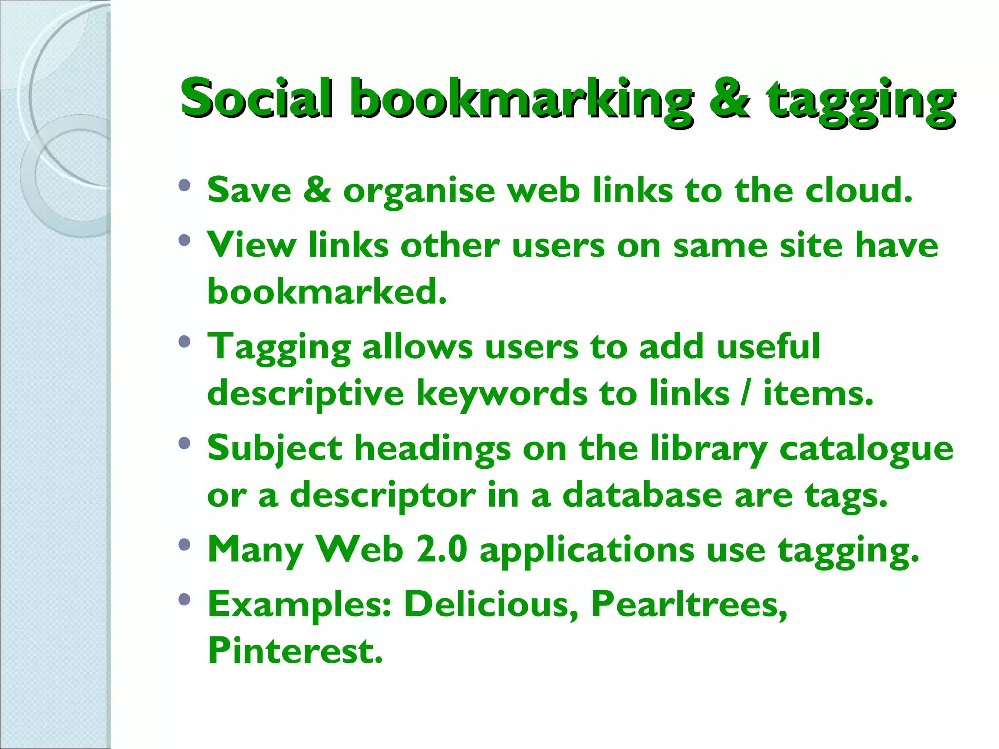 Social bookmarking & tagging
   Save & organise web links to the cloud.
   View links other users on same site have
    bookmarked.
   Tagging allows users to add useful
    descriptive keywords to links / items.
   Subject headings on the library catalogue
    or a descriptor in a database are tags.
   Many Web 2.0 applications use tagging.
   Examples: Delicious, Pearltrees,
    Pinterest.
 