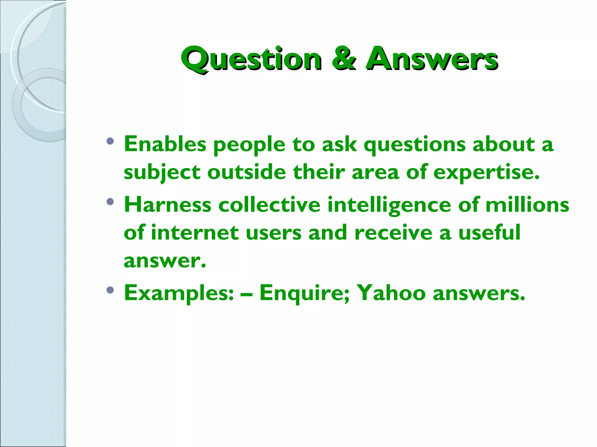 Question & Answers

   Enables people to ask questions about a
    subject outside their area of expertise.
   Harness collective intelligence of millions
    of internet users and receive a useful
    answer.
   Examples: – Enquire; Yahoo answers.
 