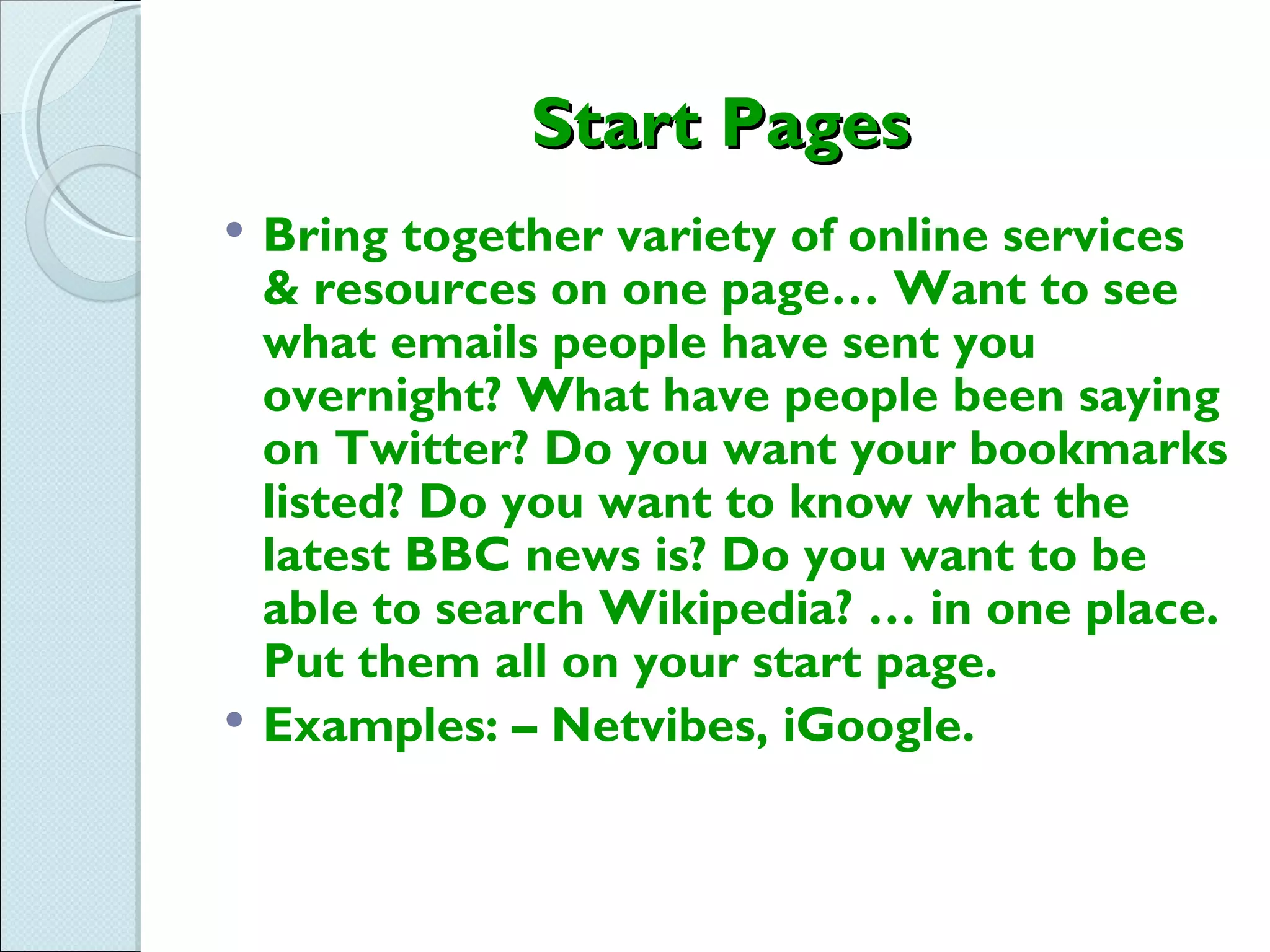 Start Pages
   Bring together variety of online services
    & resources on one page… Want to see
    what emails people have sent you
    overnight? What have people been saying
    on Twitter? Do you want your bookmarks
    listed? Do you want to know what the
    latest BBC news is? Do you want to be
    able to search Wikipedia? … in one place.
    Put them all on your start page.
   Examples: – Netvibes, iGoogle.
 