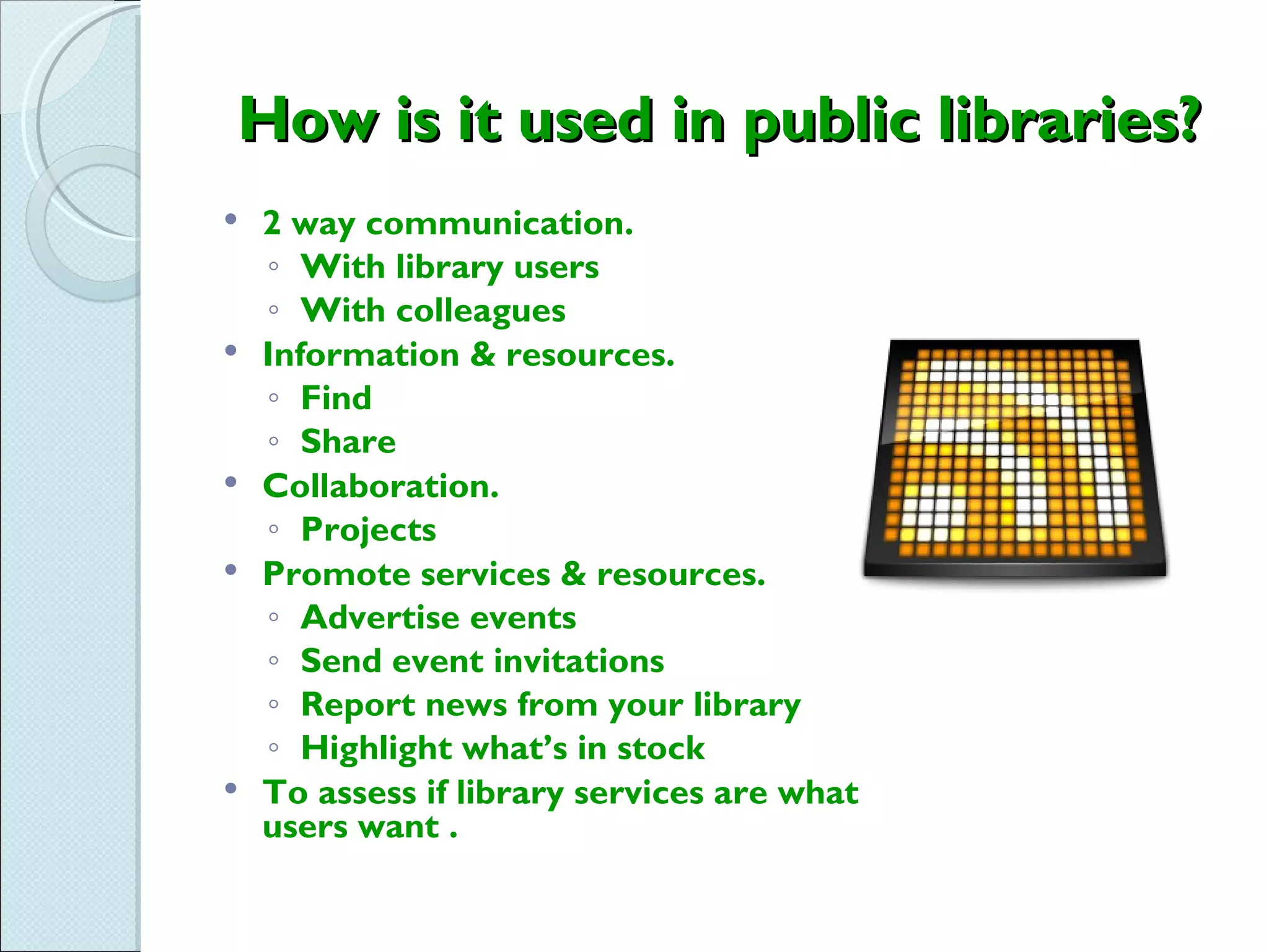 How is it used in public libraries?
   2 way communication.
    ◦ With library users
    ◦ With colleagues
   Information & resources.
    ◦ Find
    ◦ Share
   Collaboration.
    ◦ Projects
   Promote services & resources.
    ◦ Advertise events
    ◦ Send event invitations
    ◦ Report news from your library
    ◦ Highlight what’s in stock
   To assess if library services are what
    users want .
 