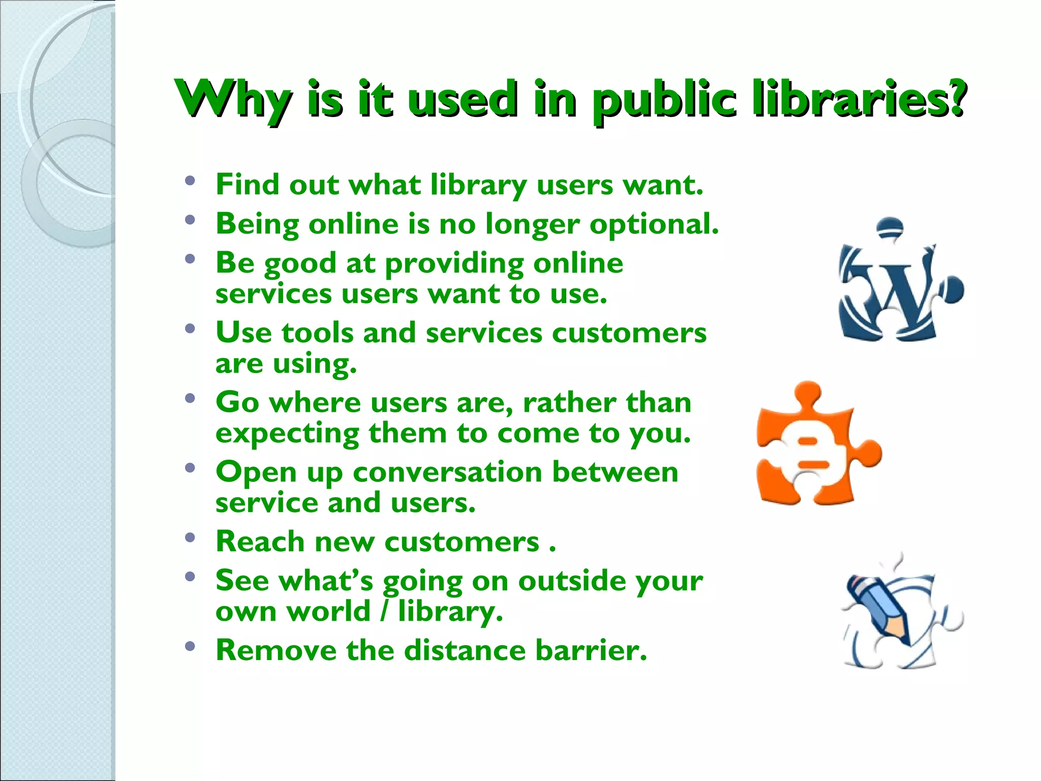 Why is it used in public libraries?
   Find out what library users want.
   Being online is no longer optional.
   Be good at providing online
    services users want to use.
   Use tools and services customers
    are using.
   Go where users are, rather than
    expecting them to come to you.
   Open up conversation between
    service and users.
   Reach new customers .
   See what’s going on outside your
    own world / library.
   Remove the distance barrier.
 