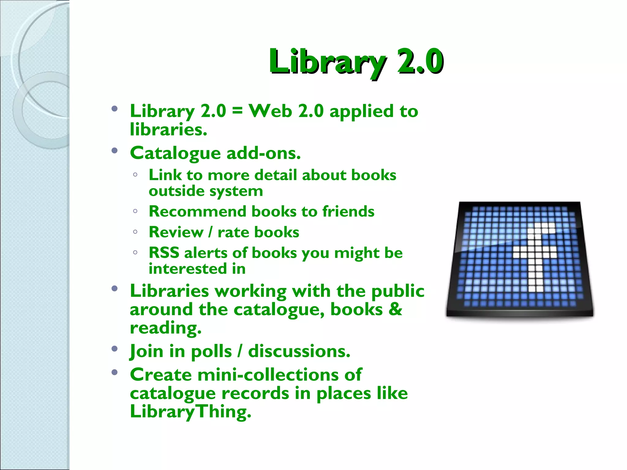 Library 2.0
 Library 2.0 = Web 2.0 applied to
  libraries.
 Catalogue add-ons.
    ◦ Link to more detail about books
      outside system
    ◦ Recommend books to friends
    ◦ Review / rate books
    ◦ RSS alerts of books you might be
      interested in
 Libraries working with the public
  around the catalogue, books &
  reading.
 Join in polls / discussions.
 Create mini-collections of
  catalogue records in places like
  LibraryThing.
 