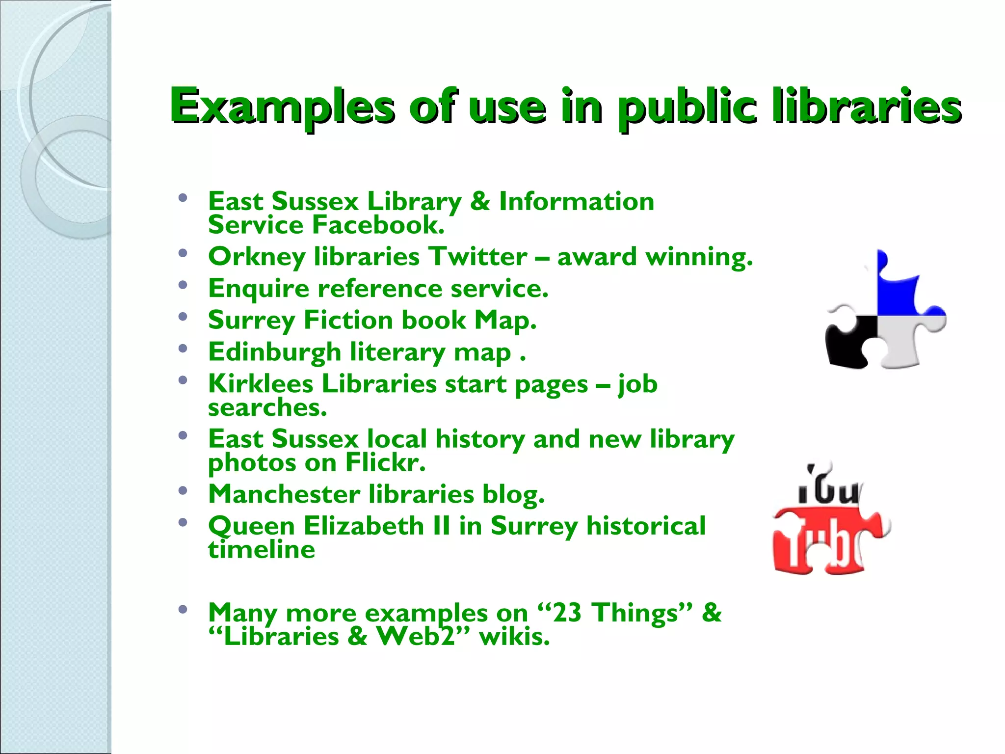 Examples of use in public libraries
   East Sussex Library & Information
    Service Facebook.
   Orkney libraries Twitter – award winning.
   Enquire reference service.
   Surrey Fiction book Map.
   Edinburgh literary map .
   Kirklees Libraries start pages – job
    searches.
   East Sussex local history and new library
    photos on Flickr.
   Manchester libraries blog.
   Queen Elizabeth II in Surrey historical
    timeline

   Many more examples on “23 Things” &
    “Libraries & Web2” wikis.
 