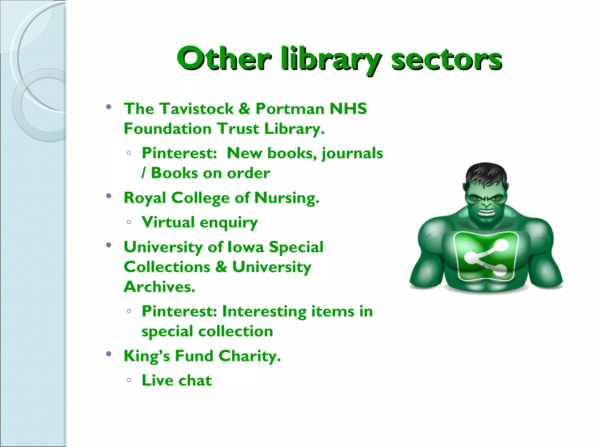 Other library sectors
 The Tavistock & Portman NHS
  Foundation Trust Library.
  ◦ Pinterest: New books, journals
    / Books on order
 Royal College of Nursing.

  ◦ Virtual enquiry
 University of Iowa Special
  Collections & University
  Archives.
  ◦ Pinterest: Interesting items in
    special collection
 King’s Fund Charity.

  ◦ Live chat
 