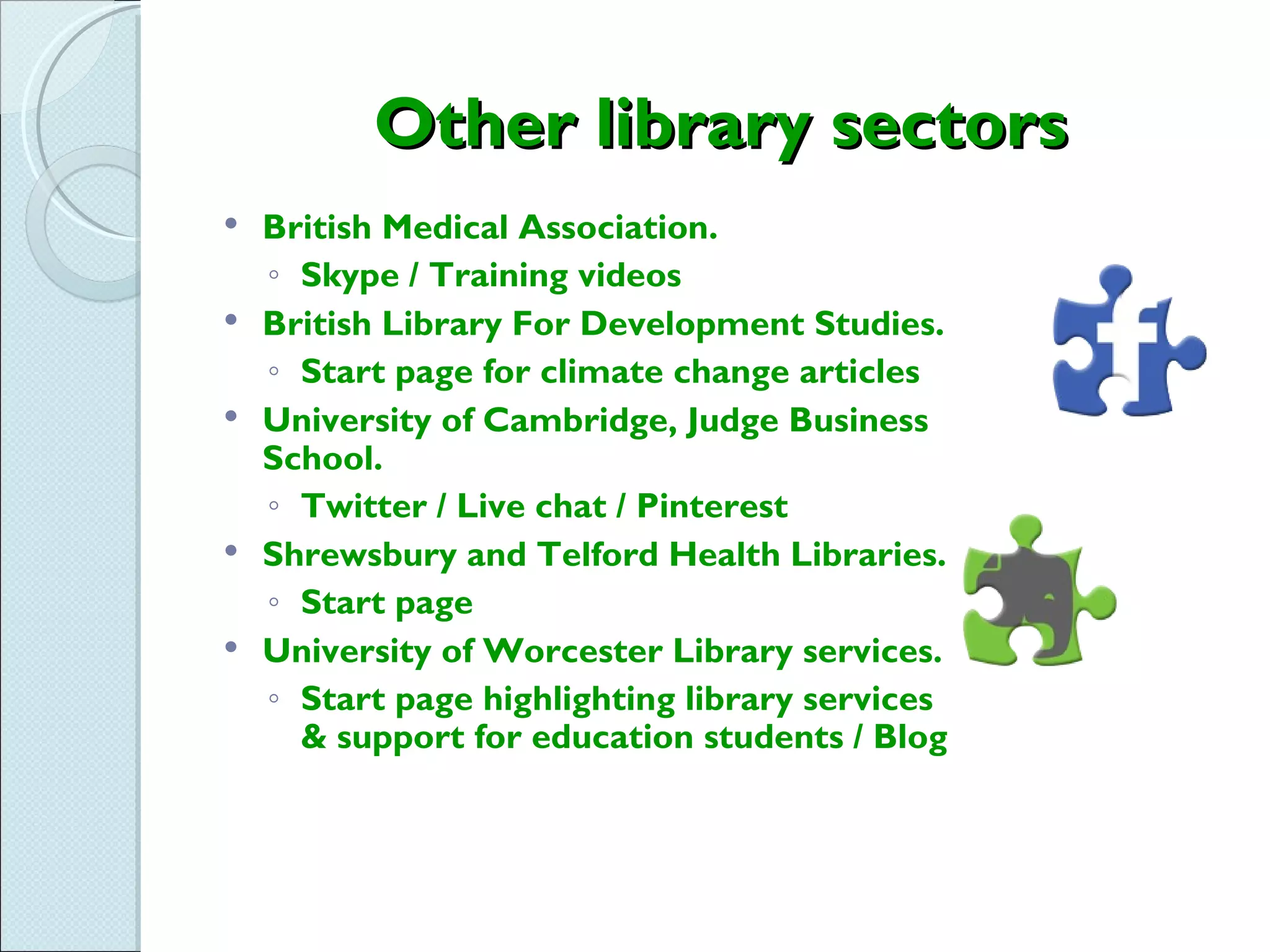 Other library sectors
   British Medical Association.
    ◦ Skype / Training videos
   British Library For Development Studies.
    ◦ Start page for climate change articles
   University of Cambridge, Judge Business
    School.
    ◦ Twitter / Live chat / Pinterest
   Shrewsbury and Telford Health Libraries.
    ◦ Start page
   University of Worcester Library services.
    ◦ Start page highlighting library services
      & support for education students / Blog
 