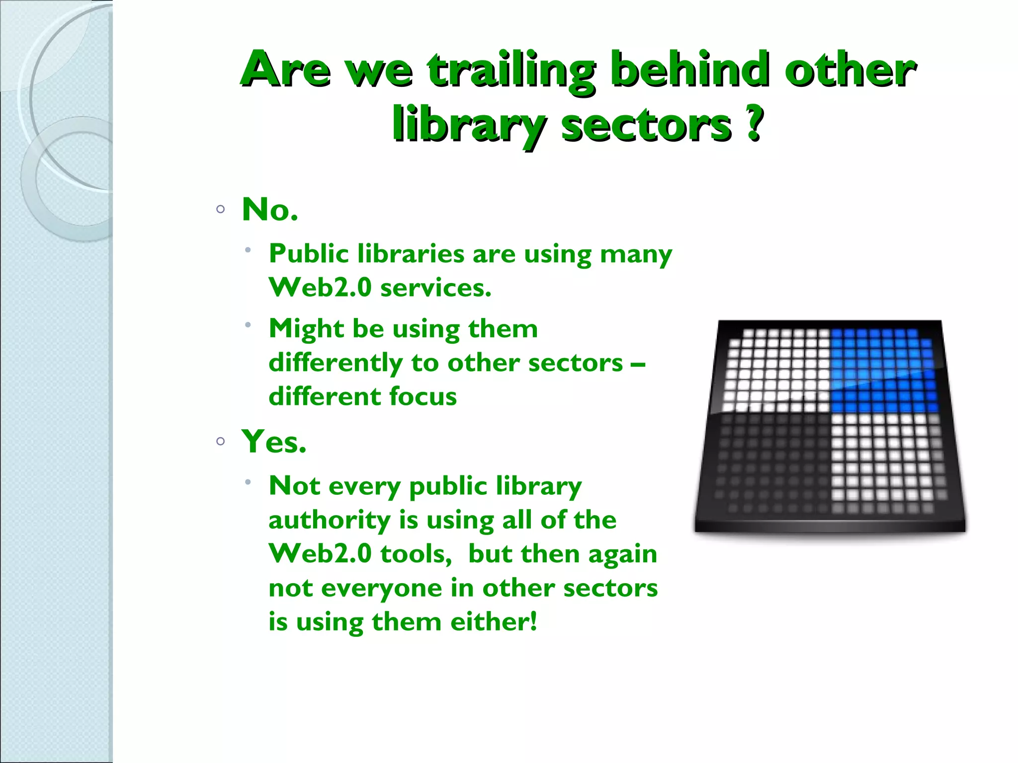 Are we trailing behind other
      library sectors ?
◦ No.
  Public libraries are using many
   Web2.0 services.
  Might be using them
   differently to other sectors –
   different focus
◦ Yes.
  Not every public library
   authority is using all of the
   Web2.0 tools, but then again
   not everyone in other sectors
   is using them either!
 