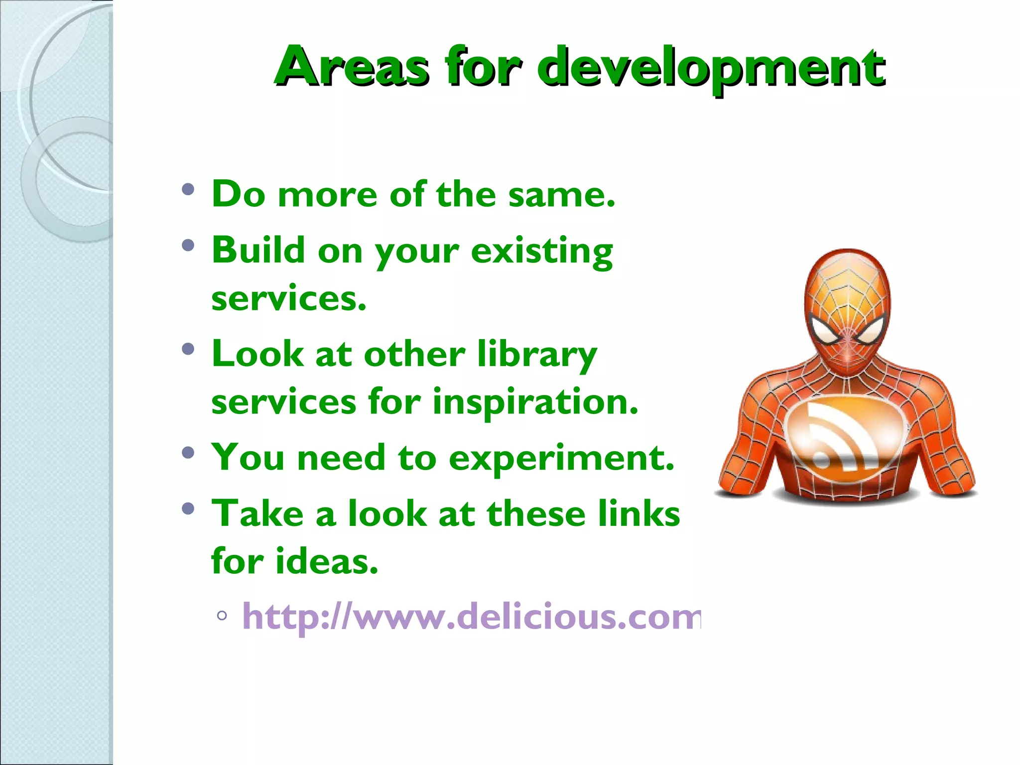 Areas for development

   Do more of the same.
   Build on your existing
    services.
   Look at other library
    services for inspiration.
   You need to experiment.
   Take a look at these links
    for ideas.
    ◦ http://www.delicious.com/stacks/view/EWw
 