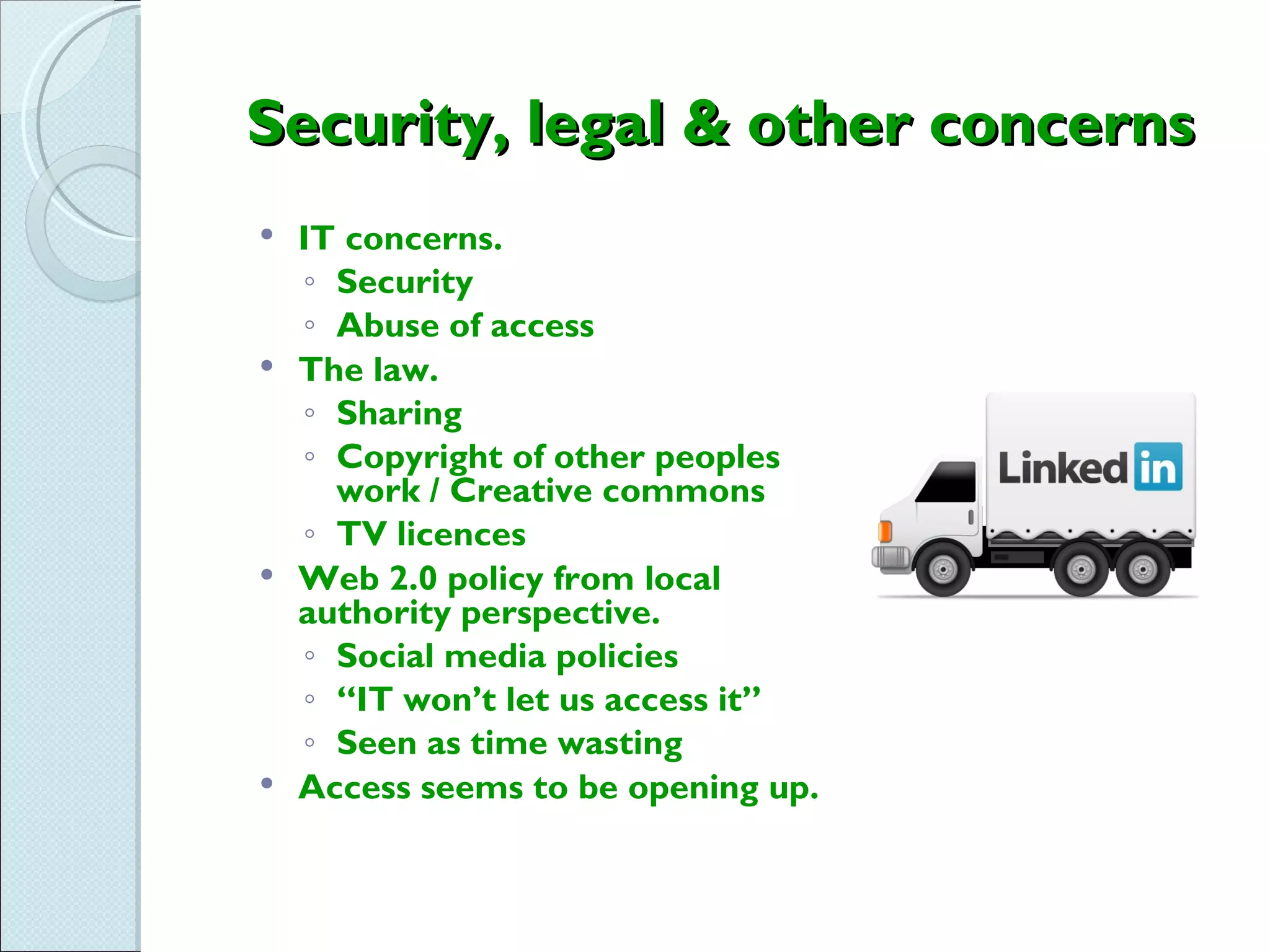 Security, legal & other concerns
 IT concerns.
  ◦ Security
  ◦ Abuse of access
 The law.
  ◦ Sharing
  ◦ Copyright of other peoples
    work / Creative commons
  ◦ TV licences
 Web 2.0 policy from local
  authority perspective.
  ◦ Social media policies
  ◦ “IT won’t let us access it”
  ◦ Seen as time wasting
 Access seems to be opening up.
 