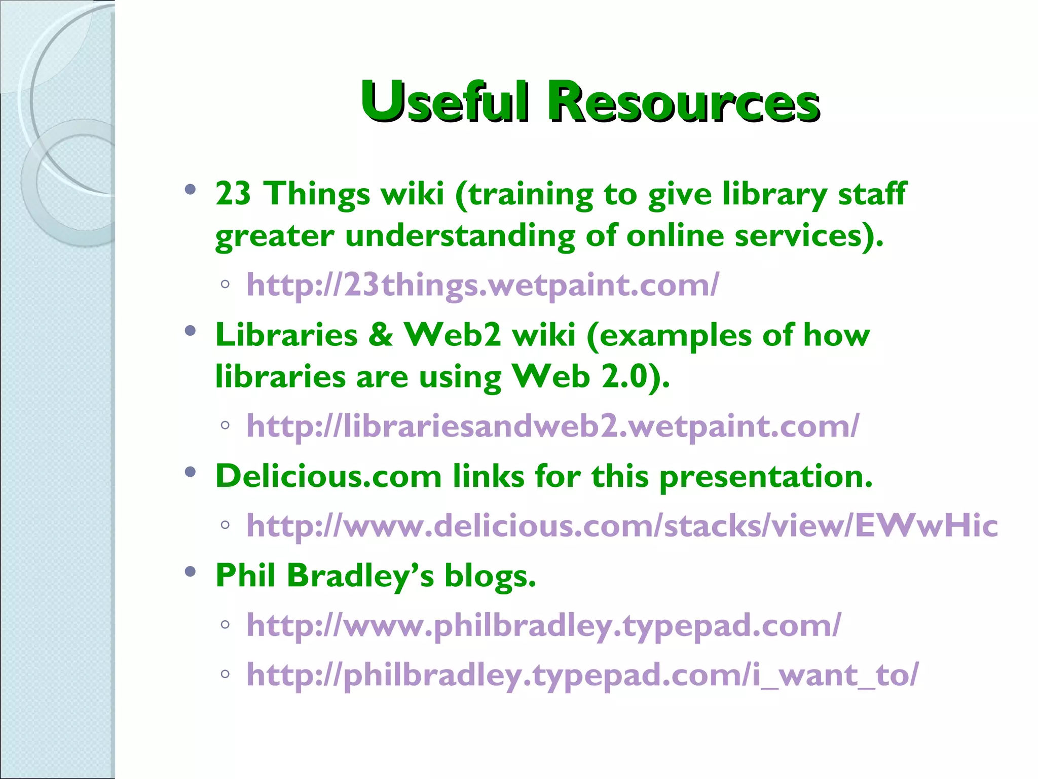 Useful Resources
   23 Things wiki (training to give library staff
    greater understanding of online services).
    ◦ http://23things.wetpaint.com/
   Libraries & Web2 wiki (examples of how
    libraries are using Web 2.0).
    ◦ http://librariesandweb2.wetpaint.com/
   Delicious.com links for this presentation.
    ◦ http://www.delicious.com/stacks/view/EWwHic
   Phil Bradley’s blogs.
    ◦ http://www.philbradley.typepad.com/
    ◦ http://philbradley.typepad.com/i_want_to/
 