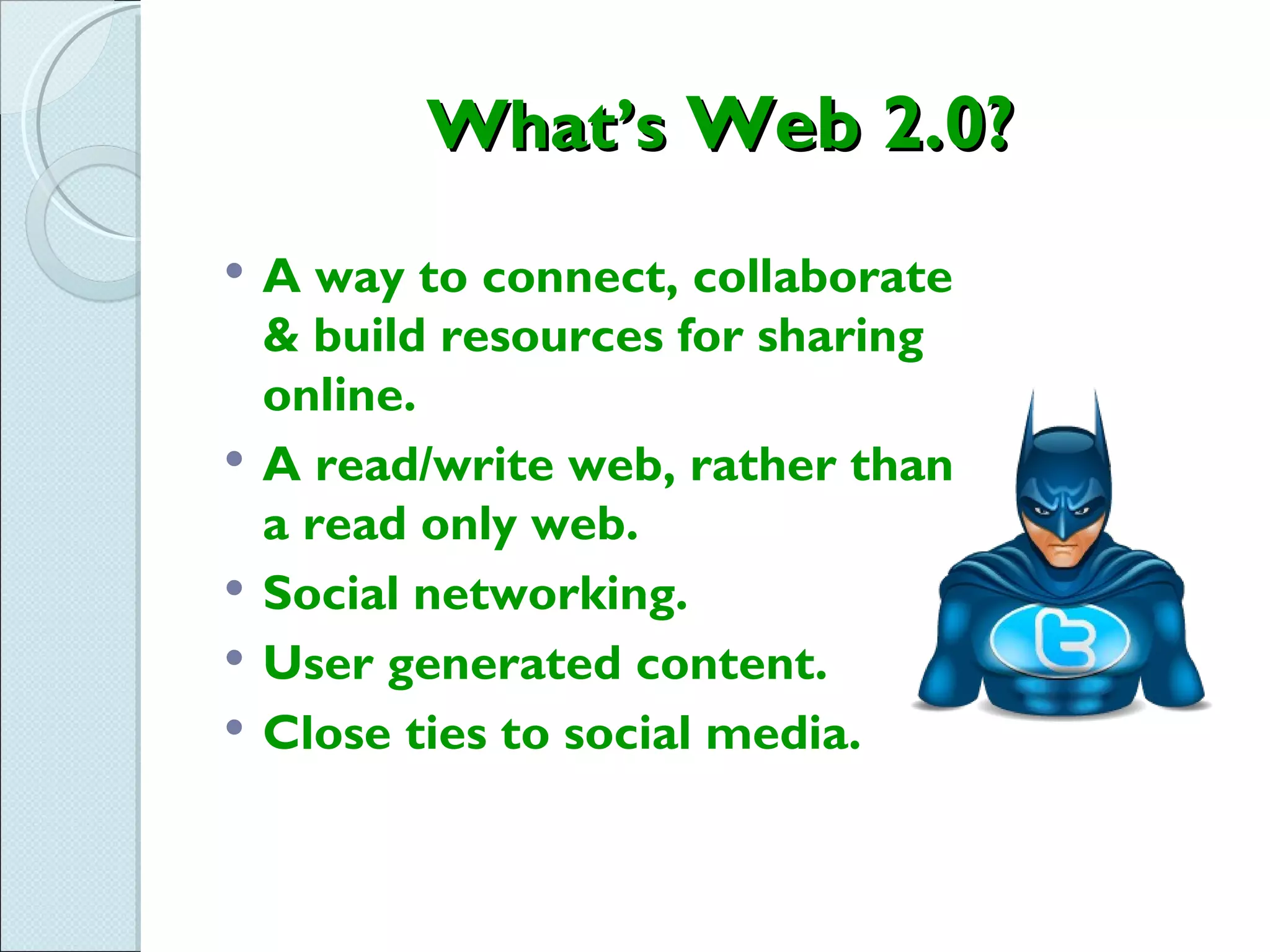 What’s Web 2.0?
   A way to connect, collaborate
    & build resources for sharing
    online.
   A read/write web, rather than
    a read only web.
   Social networking.
   User generated content.
   Close ties to social media.
 