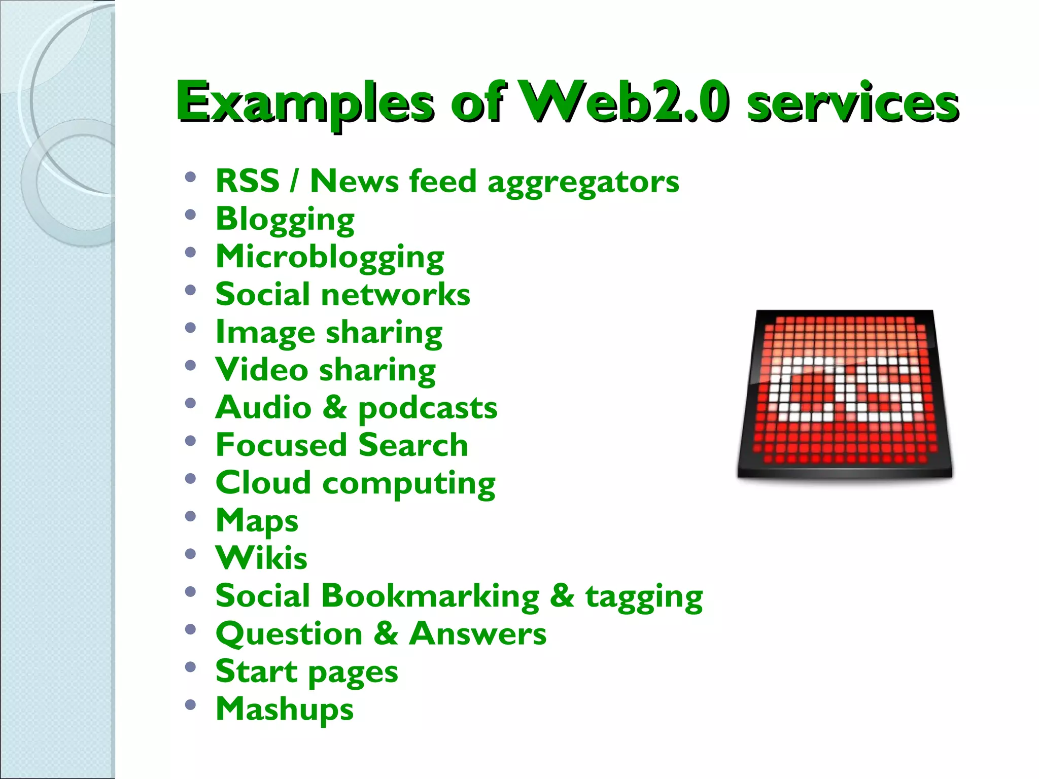 Examples of Web2.0 services
   RSS / News feed aggregators
   Blogging
   Microblogging
   Social networks
   Image sharing
   Video sharing
   Audio & podcasts
   Focused Search
   Cloud computing
   Maps
   Wikis
   Social Bookmarking & tagging
   Question & Answers
   Start pages
   Mashups
 