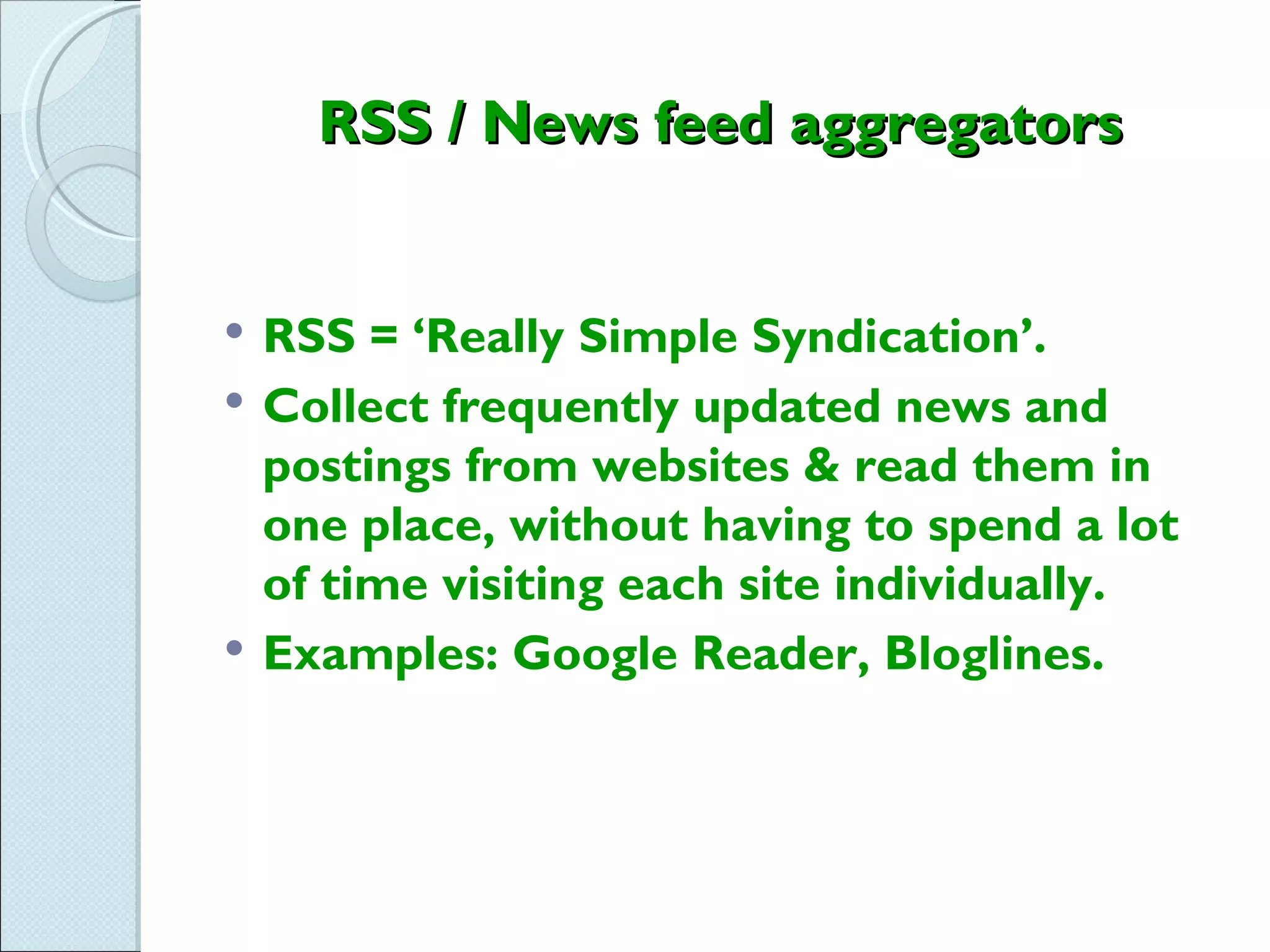RSS / News feed aggregators


   RSS = ‘Really Simple Syndication’.
   Collect frequently updated news and
    postings from websites & read them in
    one place, without having to spend a lot
    of time visiting each site individually.
   Examples: Google Reader, Bloglines.
 