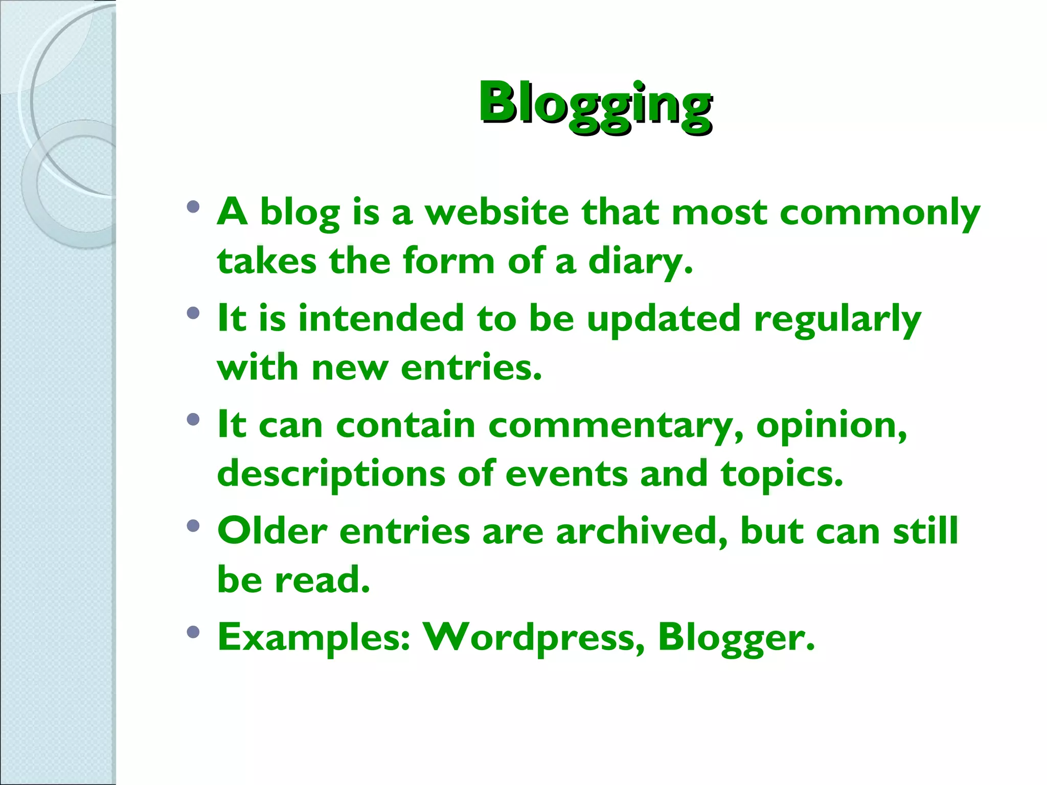 Blogging
   A blog is a website that most commonly
    takes the form of a diary.
   It is intended to be updated regularly
    with new entries.
   It can contain commentary, opinion,
    descriptions of events and topics.
   Older entries are archived, but can still
    be read.
   Examples: Wordpress, Blogger.
 