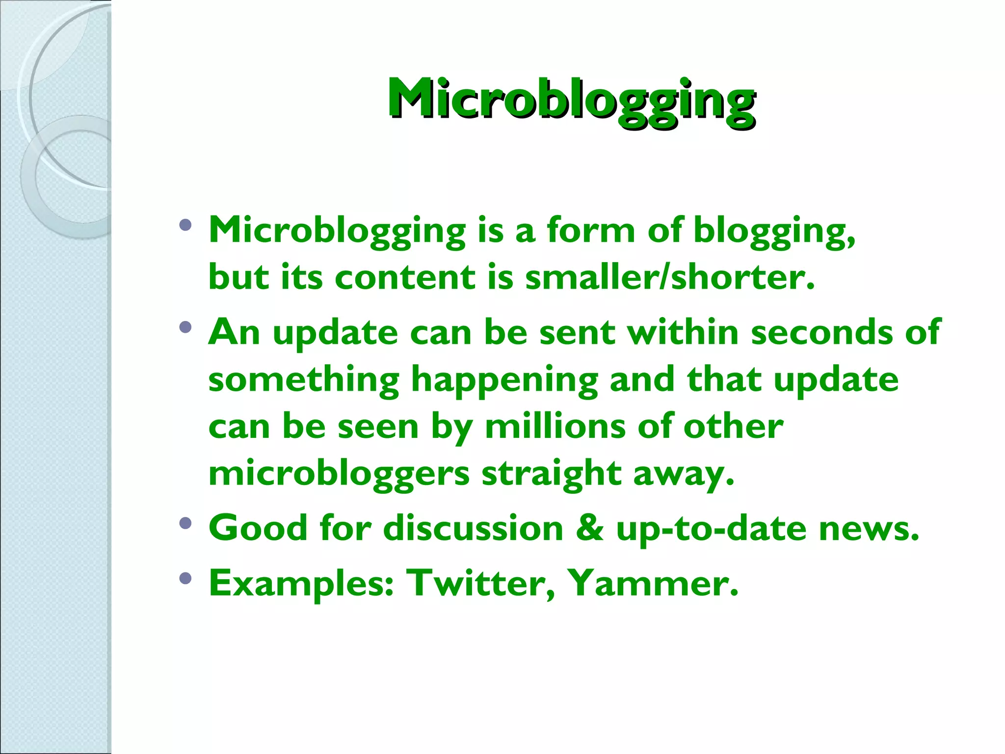 Microblogging

   Microblogging is a form of blogging,
    but its content is smaller/shorter.
   An update can be sent within seconds of
    something happening and that update
    can be seen by millions of other
    microbloggers straight away.
   Good for discussion & up-to-date news.
   Examples: Twitter, Yammer.
 