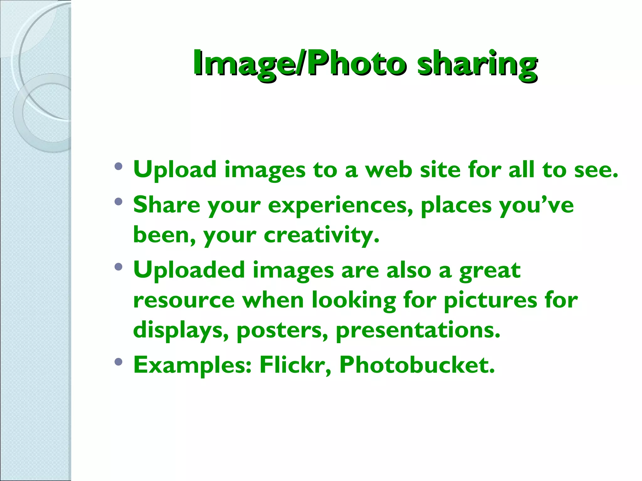 Image/Photo sharing

   Upload images to a web site for all to see.
   Share your experiences, places you’ve
    been, your creativity.
   Uploaded images are also a great
    resource when looking for pictures for
    displays, posters, presentations.
   Examples: Flickr, Photobucket.
 