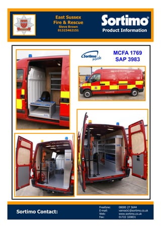 Product Information
MCFA 1769
SAP 3983
East Sussex
Fire & Rescue
Steve Brown
01323462151
Sortimo Contact:
Freefone: 08000 27 5644
E-mail: vanrack1@sortimo.co.uk
Web: www.sortimo.co.uk
Fax: 01722 320831
 