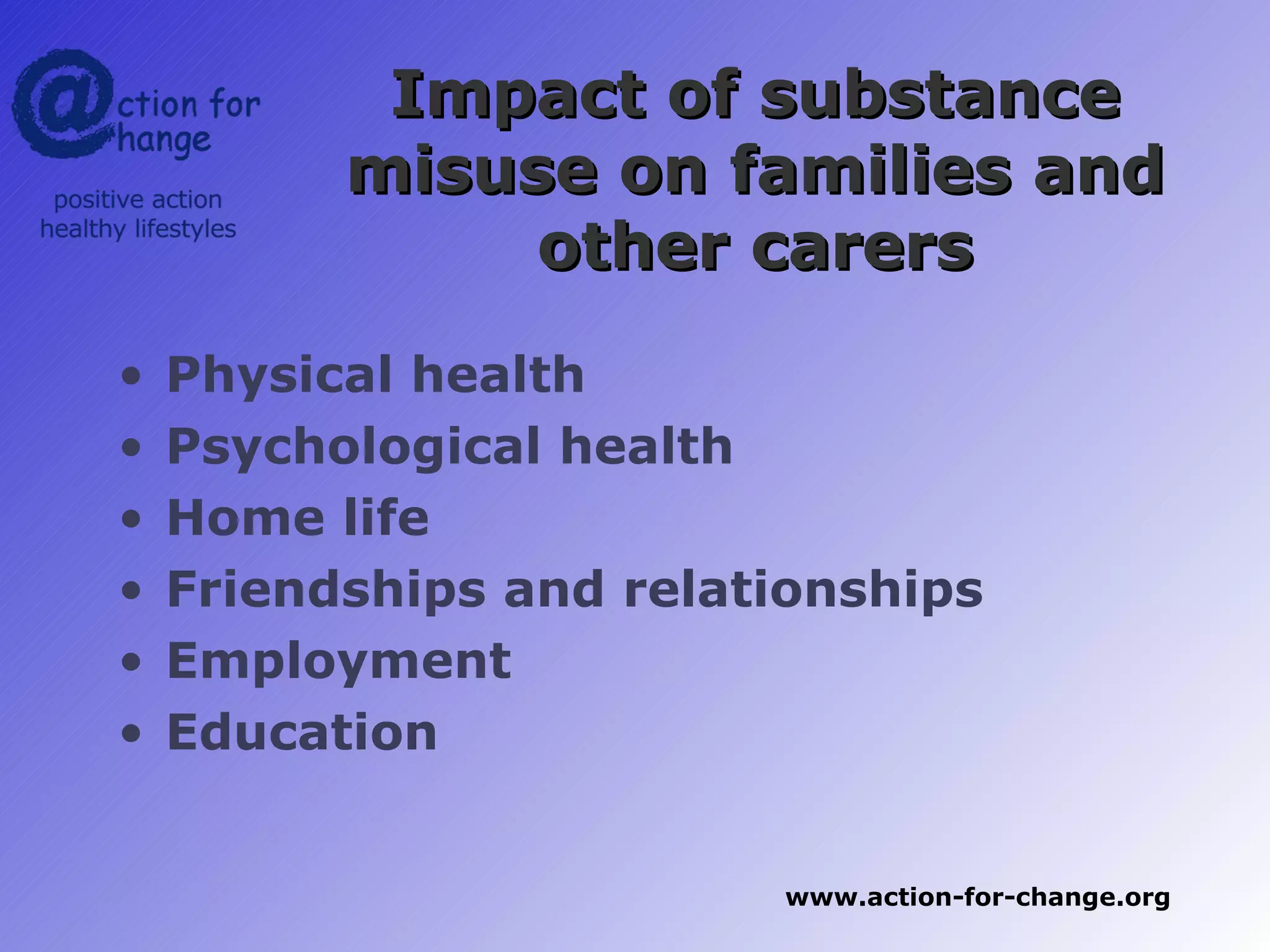 Impact of substance
          misuse on families and
               other carers
•   Physical health
•   Psychological health
•   Home life
•   Friendships and relationships
•   Employment
•   Education


                         www.action-for-change.org
 