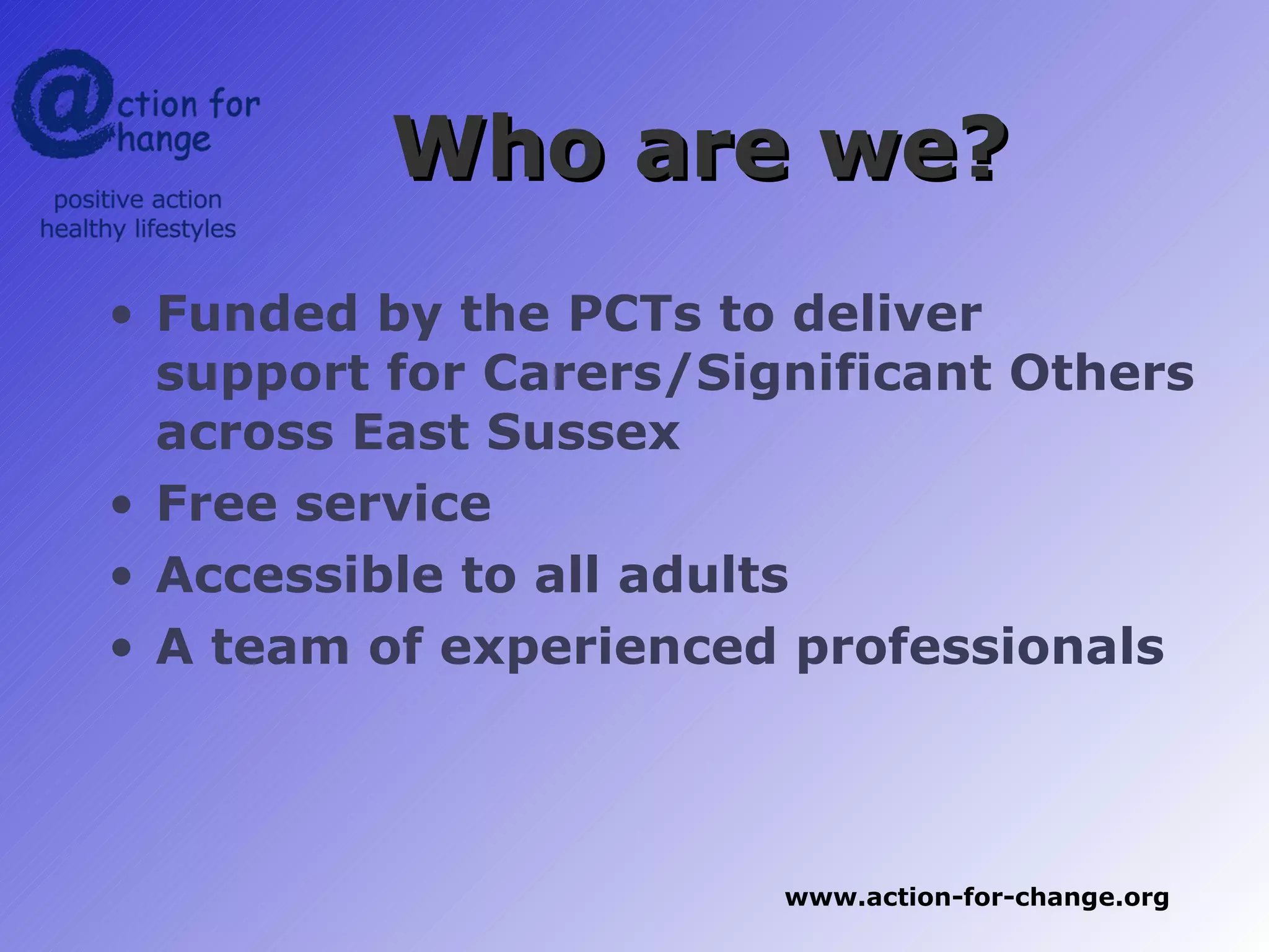 Who are we?
• Funded by the PCTs to deliver
  support for Carers/Significant Others
  across East Sussex
• Free service
• Accessible to all adults
• A team of experienced professionals



                        www.action-for-change.org
 