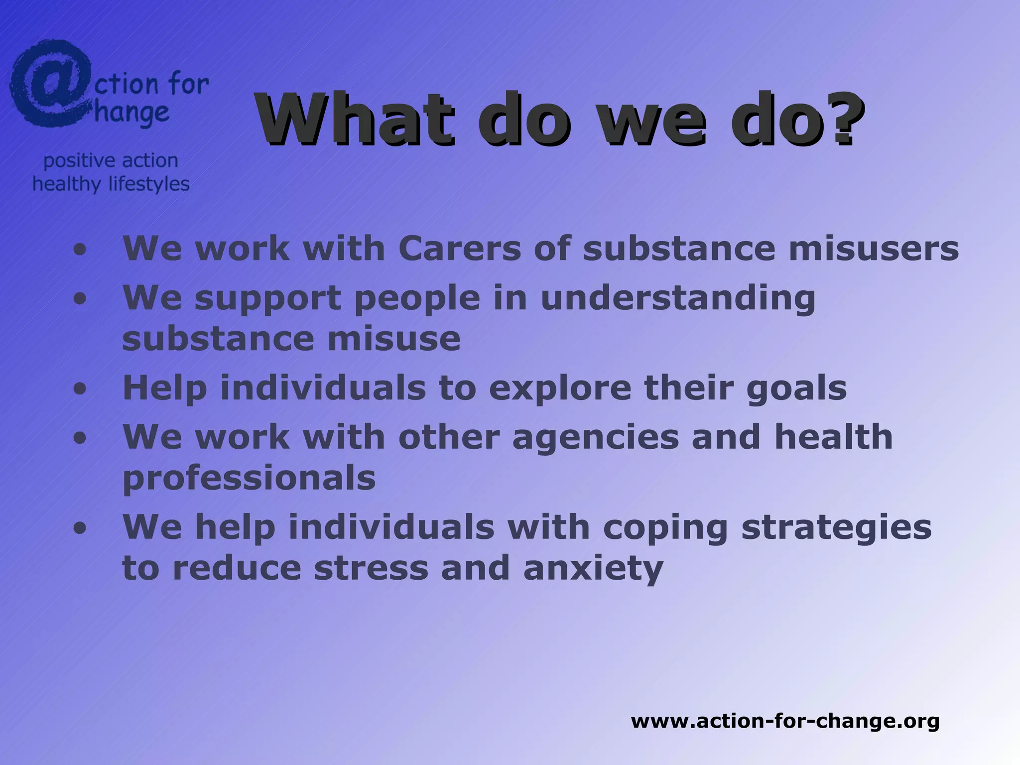 What do we do?
• We work with Carers of substance misusers
• We support people in understanding
  substance misuse
• Help individuals to explore their goals
• We work with other agencies and health
  professionals
• We help individuals with coping strategies
  to reduce stress and anxiety



                           www.action-for-change.org
 