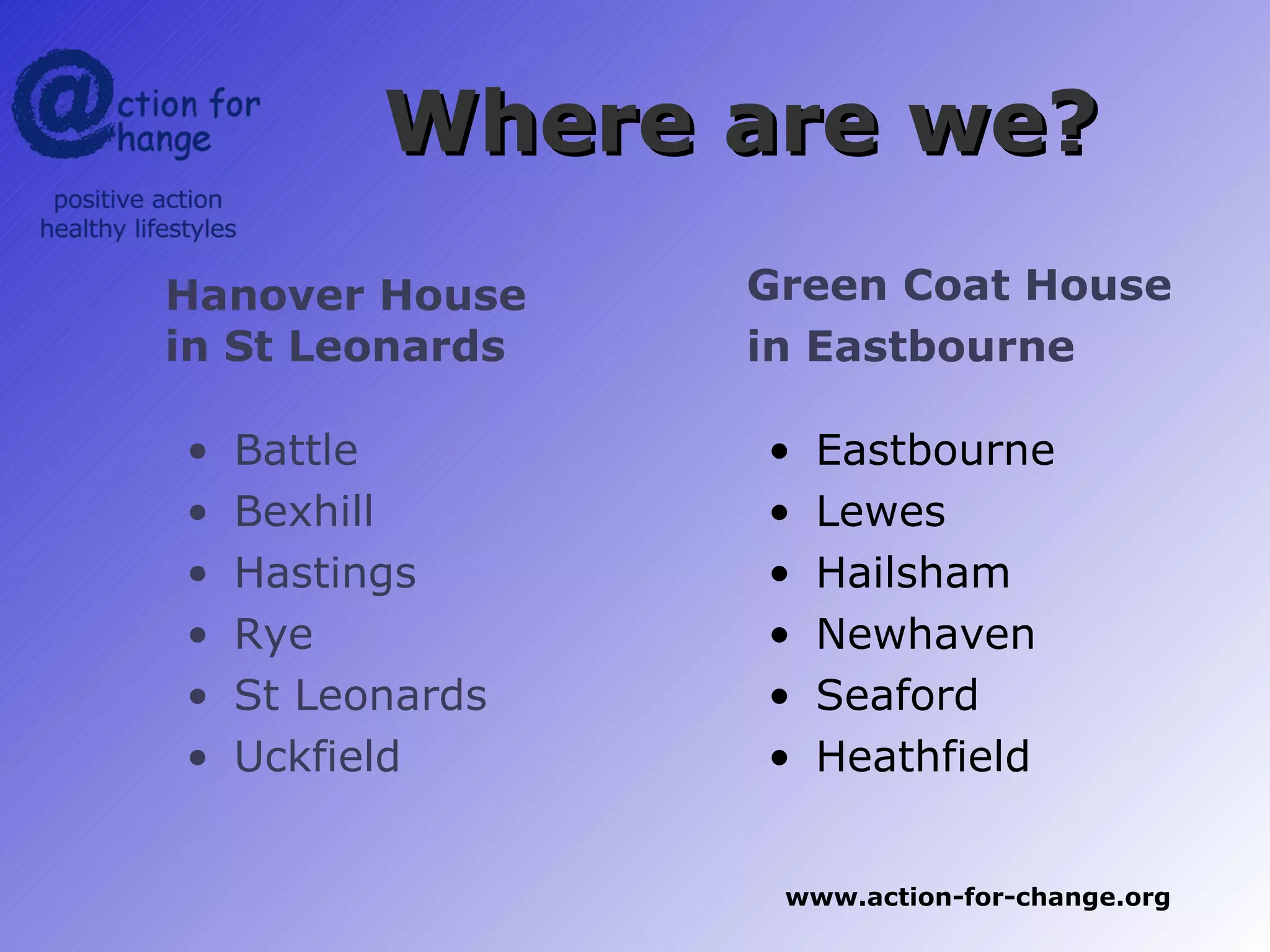 Where are we?
Hanover House     Green Coat House
in St Leonards    in Eastbourne

•   Battle        •   Eastbourne
•   Bexhill       •   Lewes
•   Hastings      •   Hailsham
•   Rye           •   Newhaven
•   St Leonards   •   Seaford
•   Uckfield      •   Heathfield


                   www.action-for-change.org
 