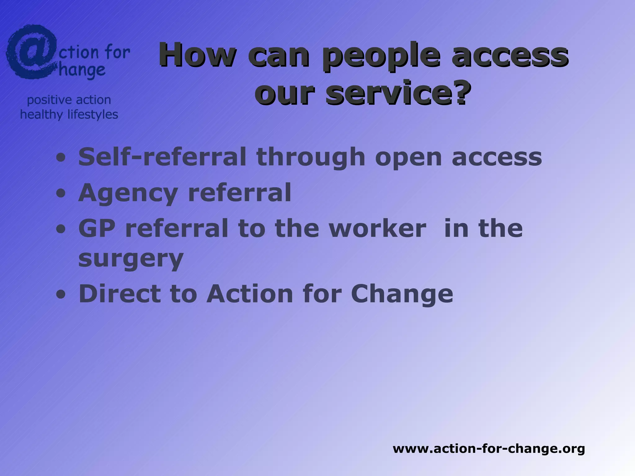 How can people access
           our service?
• Self-referral through open access
• Agency referral
• GP referral to the worker in the
  surgery
• Direct to Action for Change




                        www.action-for-change.org
 