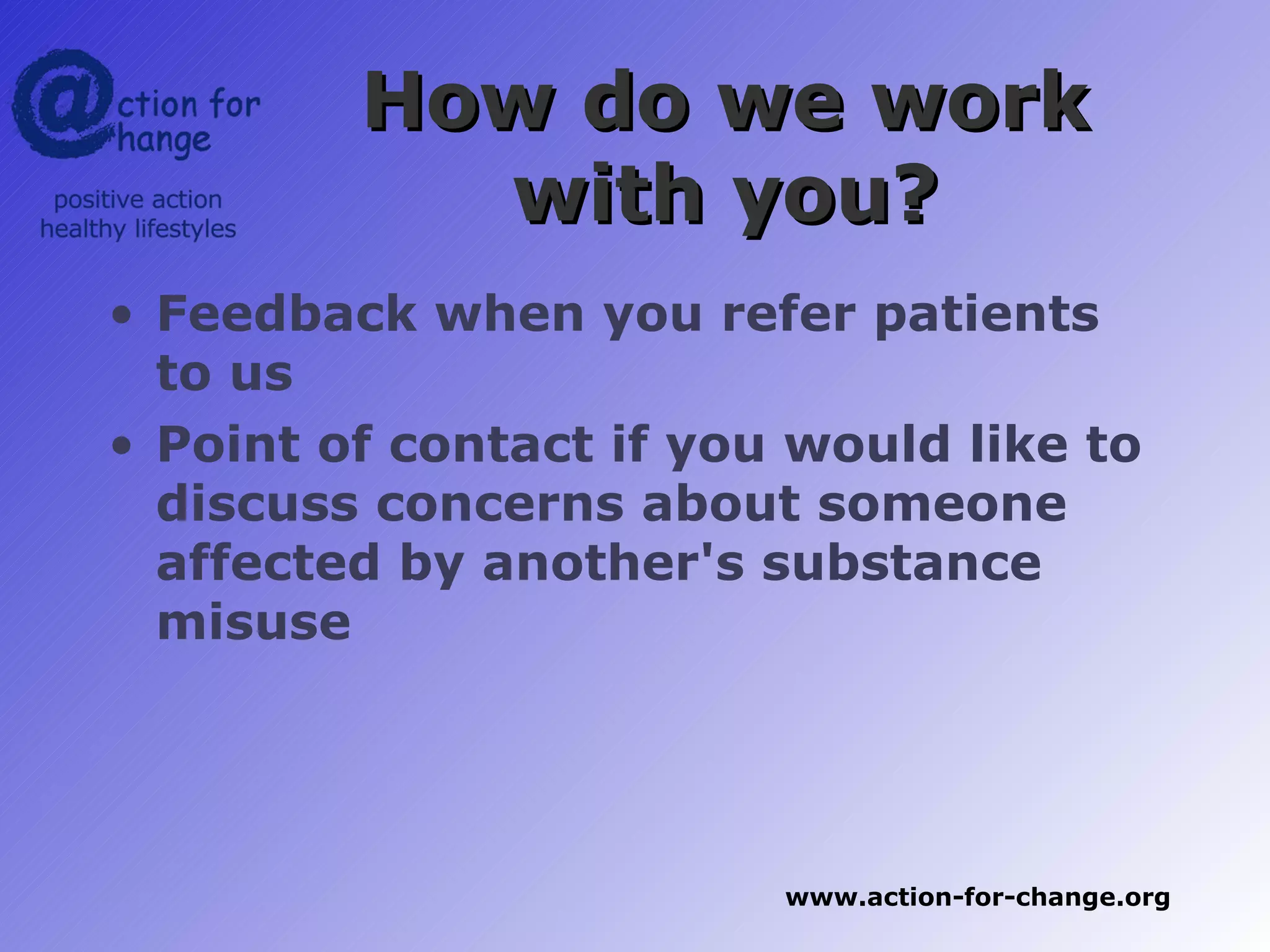How do we work
           with you?
• Feedback when you refer patients
  to us
• Point of contact if you would like to
  discuss concerns about someone
  affected by another's substance
  misuse




                         www.action-for-change.org
 
