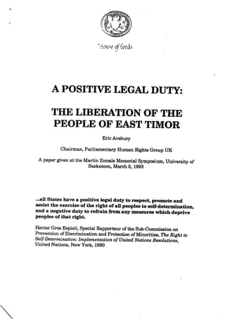 o|-'Cord.s
APOSITIVE LEGAL DUTY:
THE LIBERATION OF THE
PEOPLE OFEAST TIMOR
EricAvebuiy
Chairman,ParliamentaryHuman Rights Group UK
A papergiven atthe Martin Ennals MemorialSymposium,Universityof
Saskatoon,March6,1993
...all States havea positivelegaldutytorespect,promoteand
assistthe exerciseoftherightofaU peoplestoself-determination,
and a negativedutytorefrainfromanymeasureswhichdeprive
peoples ofthatright.
Hector Gros Espiell,Special RapporteuroftheSub-Commission on
Prevention ofDiscrimination andProtection ofMinorities,TheRightto
Self-Determination:Implementation ofUnited NationsResolutions,
United Nations,New York,1980
 