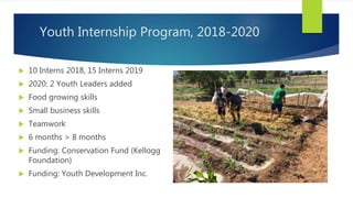 Youth Internship Program, 2018-2020
 10 Interns 2018, 15 Interns 2019
 2020: 2 Youth Leaders added
 Food growing skills
 Small business skills
 Teamwork
 6 months > 8 months
 Funding: Conservation Fund (Kellogg
Foundation)
 Funding: Youth Development Inc.
 