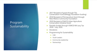 Program
Sustainability
 2017 Recipient of grant through The
Conservation Fund (Kellogg Foundation funding)
 2018 Recipient of Permaculture Grant through
New Mexico Community Foundation
 2020 Recipient of NACD Urban Agriculture
Conservation Initiative Grant
 Partially funded through VSWCD Mil Levy Tax
2018 – July, 2020
 Donations
 Programming for Sustainability
 CAB
 Youth Leaders
 Community Leadership
 Partnerships
 