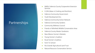 Partnerships
 NMSU Valencia County Cooperative Extension
Services
 I-CAN (Ideas in Cooking and Nutrition)
 Valencia Community Government
 Youth Development Inc.
 Valencia Community Action Network
 Valencia Community Gardens
 Community Wellness Council
 Friends of Whitfield Wildlife Conservation Area
 Valencia County Master Gardeners
 New Mexico Farmer’s Markets
 Young Farmer’s Coalition
 Rural Farmer’s Coalition
 Farm To School
 Rio Grande Agricultural Land Trust
 Natural Resource Conservation Service
 